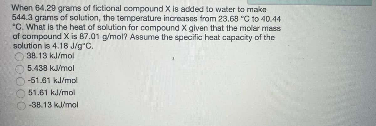 When 64.29 grams of fictional compound X is added to water to make
544.3 grams of solution, the temperature increases from 23.68 °C to 40.44
°C. What is the heat of solution for compound X given that the molar mass
of compound X is 87.01 g/mol? Assume the specific heat capacity of the
solution is 4.18 J/g°C.
38.13 kJ/mol
5.438 kJ/mol
-51.61 kJ/mol
51.61 kJ/mol
-38.13 kJ/mol
