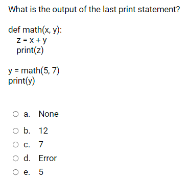 What is the output of the last print statement?
def math(x, y):
z = x +y
print(z)
y = math(5, 7)
print(y)
a. None
o b. 12
c. 7
o d. Error
O e. 5

