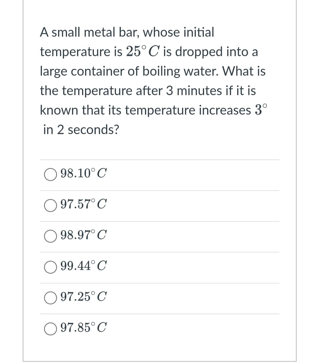 A small metal bar, whose initial
temperature is 25°C is dropped into a
large container of boiling water. What is
the temperature after 3 minutes if it is
known that its temperature increases 3°
in 2 seconds?
98.10°C
97.57°C
98.97°C
99.44° C
97.25°C
O97.85°C