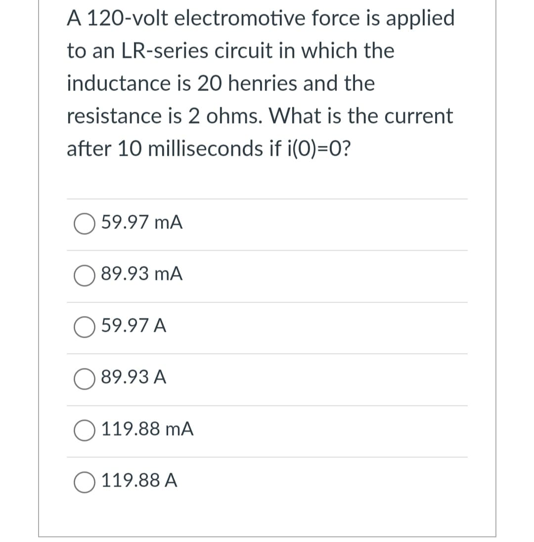 A 120-volt electromotive force is applied
to an LR-series circuit in which the
inductance is 20 henries and the
resistance is 2 ohms. What is the current
after 10 milliseconds if i(0)=0?
59.97 MA
89.93 mA
59.97 A
89.93 A
119.88 mA
119.88 A