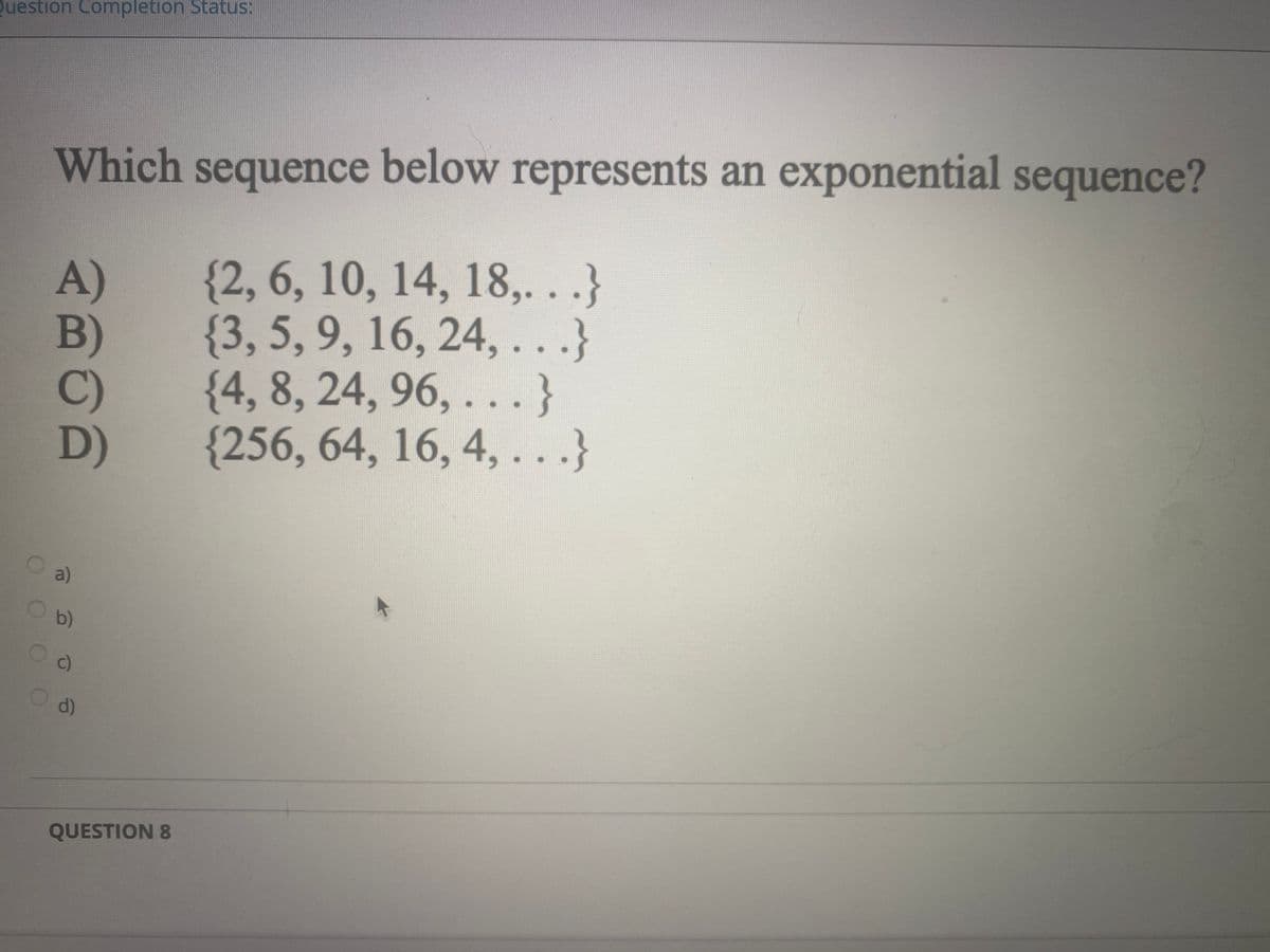Question Completion Status:
Which sequence below represents an exponential sequence?
A)
B)
{2, 6, 10, 14, 18,...}
{3, 5, 9, 16, 24,...}
{4, 8, 24, 96, ...}
C)
D)
(256, 64, 16, 4,...}
a)
Ob)
OO
c)
Od)
QUESTION 8