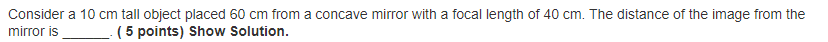 Consider a 10 cm tall object placed 60 cm from a concave mirror with a focal length of 40 cm. The distance of the image from the
mirror is
( 5 points) Show Solution.
