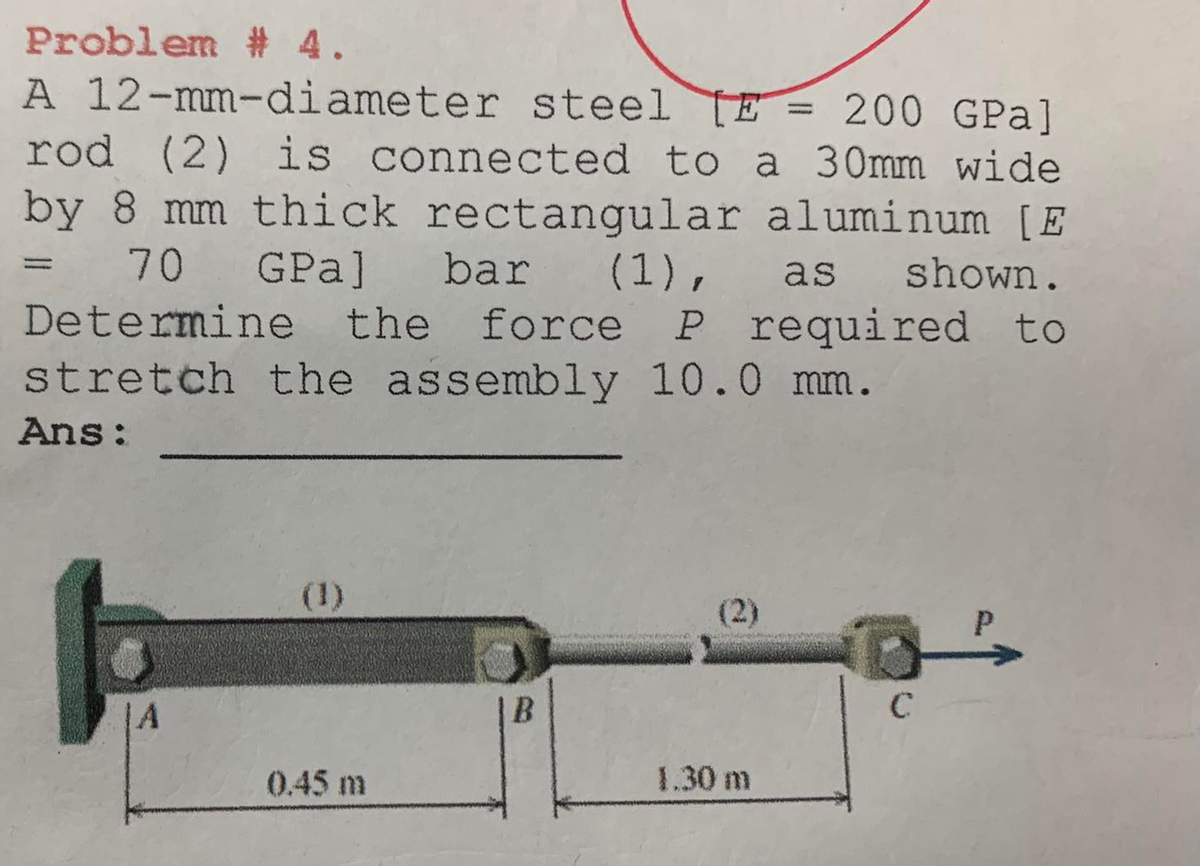 Problem # 4.
A 12-mm-diameter steel E 200 GPa]
rod (2) is connected to a 30mm wide
by 8 mm thick rectangular
aluminum [E
70
GPa] bar (1),
as
shown.
required to
Determine the force P
stretch the assembly 10.0 mm.
Ans:
=
A
(1)
0.45 m
B
(2)
1.30 m
-
C
