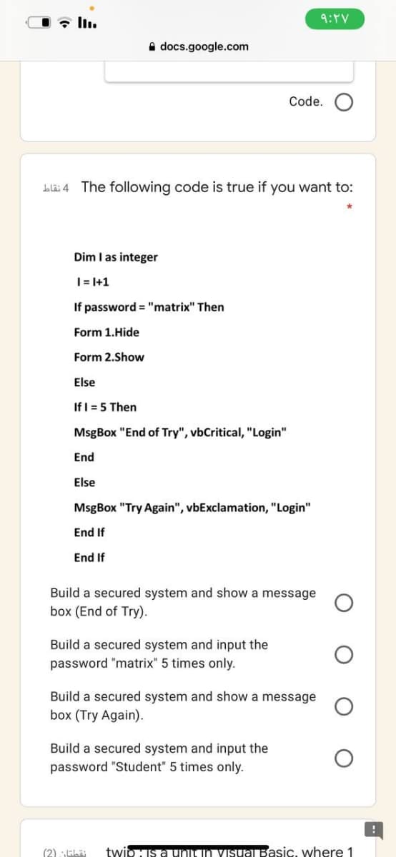 9:PV
A docs.google.com
Code.
Lläi 4 The following code is true if you want to:
Dim I as integer
|= I+1
If password = "matrix" Then
Form 1.Hide
Form 2.Show
Else
If I = 5 Then
MsgBox "End of Try", vbCritical, "Login"
End
Else
MsgBox "Try Again", vbExclamation, "Login"
End If
End If
Build a secured system and show a message
box (End of Try).
Build a secured system and input the
password "matrix" 5 times only.
Build a secured system and show a message
box (Try Again).
Build a secured system and input the
password "Student" 5 times only.
(2) EL
twipIs aunun VIsuaBasic, where 1
