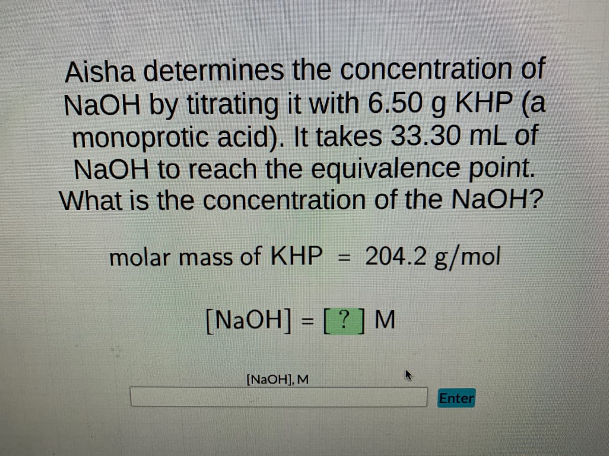 Aisha determines the concentration of
NaOH by titrating it with 6.50 g KHP (a
monoprotic acid). It takes 33.30 mL of
NaOH to reach the equivalence point.
What is the concentration of the NaOH?
molar mass of KHP 204.2 g/mol
[NaOH] = [?] M
[NaOH], M
Enter
