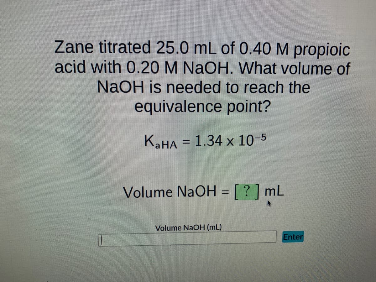 Zane titrated 25.0 mL of 0.40 M propioic
acid with 0.20 M NaOH. What volume of
NaOH is needed to reach the
equivalence point?
KaHA = 1.34 x 10-5
Volume NaOH = [?] mL
Volume NaOH (mL)
Enter