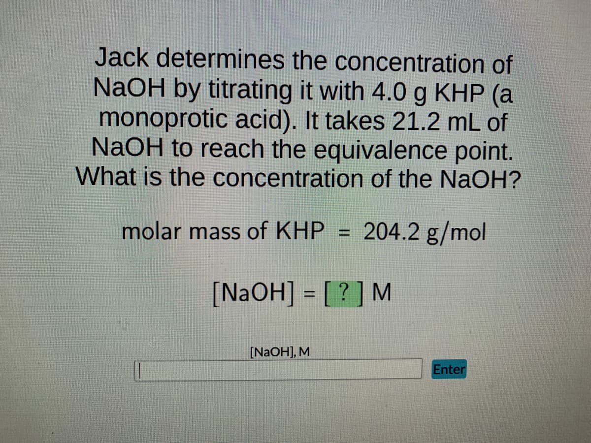 Jack determines the concentration of
NaOH by titrating it with 4.0 g KHP (a
monoprotic acid). It takes 21.2 mL of
NaOH to reach the equivalence point.
What is the concentration of the NaOH?
molar mass of KHP 204.2 g/mol
[NaOH] = [?] M
[NaOH], M
Enter