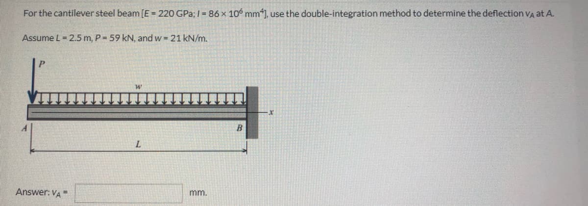 For the cantilever steel beam [E = 220 GPa; I = 86 x 106 mm*], use the double-integration method to determine the deflection VA at A.
Assume L = 2.5 m, P = 59 kN, and w = 21 kN/m.
Answer: VA =
mm.
