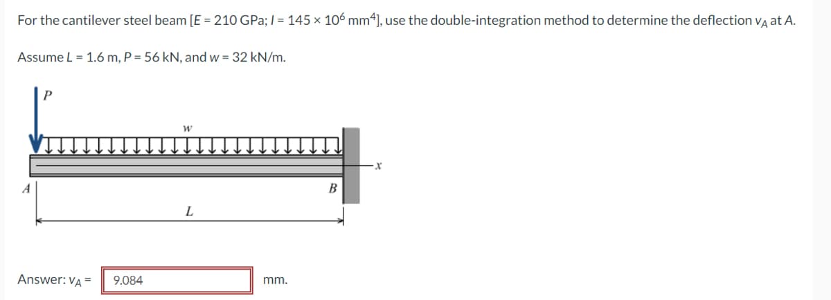 For the cantilever steel beam [E = 210 GPa; I = 145 × 106 mm*], use the double-integration method to determine the deflection va at A.
Assume L = 1.6 m, P = 56 kN, and w = 32 kN/m.
B
L
Answer: VA =
9.084
mm.
