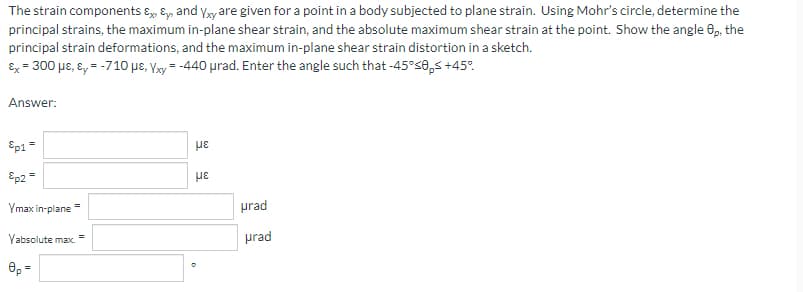 The strain components ɛ, Ey, and yy are given for a point in a body subjected to plane strain. Using Mohr's circle, determine the
principal strains, the maximum in-plane shear strain, and the absolute maximum shear strain at the point. Show the angle 0, the
principal strain deformations, and the maximum in-plane shear strain distortion in a sketch.
Ex = 300 µe, ɛ, = -710 pe, Vxy = -440 urad. Enter the angle such that -45°s0,s +45°.
Answer:
Ep1=
pe
Ep2=
με
Ymax in-plane =
prad
Yabsolute max.
prad
Əp =
