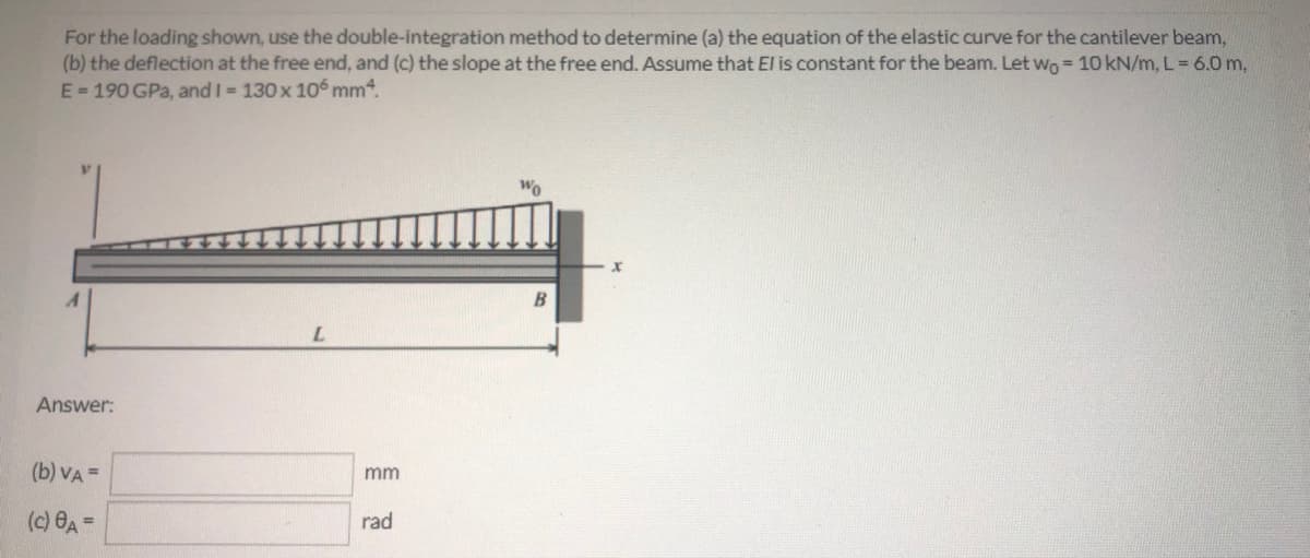 For the loading shown, use the double-integration method to determine (a) the equation of the elastic curve for the cantilever beam,
(b) the deflection at the free end, and (c) the slope at the free end. Assume that El is constant for the beam. Let wo = 10 kN/m, L = 6.0 m,
E=190 GPa, and I = 130x 106 mm4.
Wo
Answer:
(b) VA =
mm
(c) 8A =
rad
