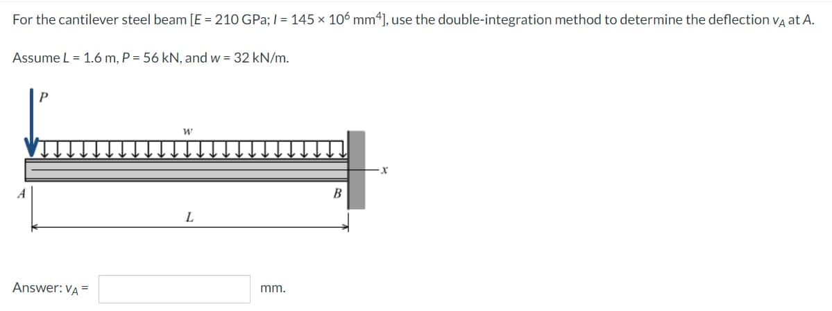 For the cantilever steel beam [E = 210 GPa; I = 145 × 106 mm4], use the double-integration method to determine the deflection vg at A.
Assume L = 1.6 m, P = 56 kN, and w = 32 kN/m.
A
B
L
Answer: VA =
mm.
