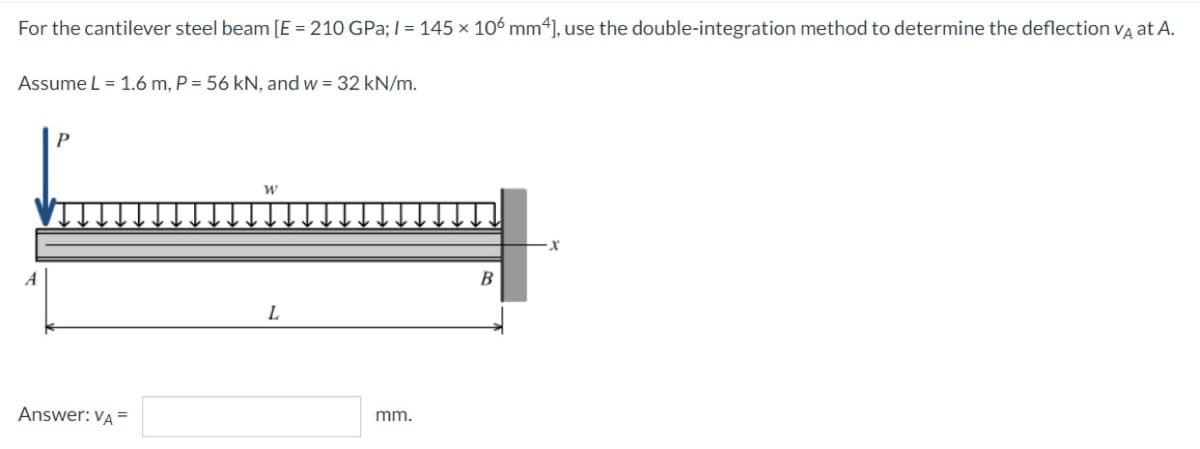 For the cantilever steel beam [E = 210 GPa; I= 145 × 106 mm4], use the double-integration method to determine the deflection va at A.
Assume L = 1.6 m, P = 56 kN, and w = 32 kN/m.
A
L
Answer: VA =
mm.
