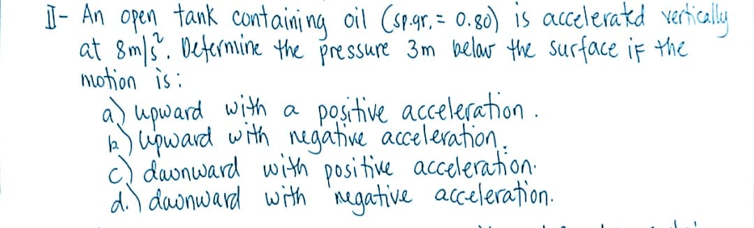 I- An open tank containi ng oil Cspar. = 0.80) is acceleratd verticaly
at 8m/s". Determine the pressure 3m belar the surface if the
notion is:
a) upward with a positive acceleration.
k) upward with negative acceleration.
c) davnward with posi tive acceleration-
di) dawnward with 'negative acceleration.
