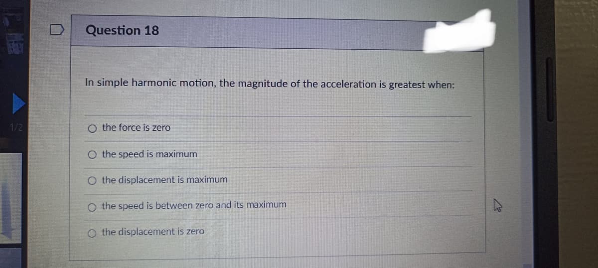 1/2
Question 18
In simple harmonic motion, the magnitude of the acceleration is greatest when:
O the force is zero
O the speed is maximum
O the displacement is maximum
O the speed is between zero and its maximum
O the displacement is zero
4