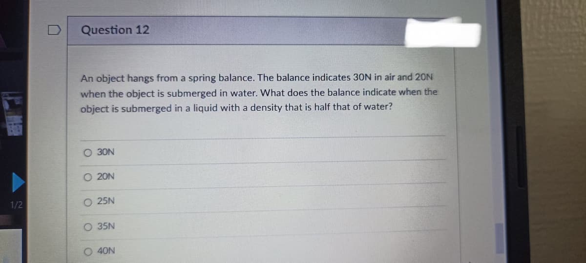 1/2
Question 12
An object hangs from a spring balance. The balance indicates 30N in air and 20N
when the object is submerged in water. What does the balance indicate when the
object is submerged in a liquid with a density that is half that of water?
O 30N
O 20N
O 25N
O 35N
O 40N