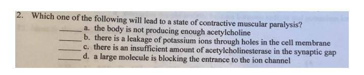 2. Which one of the following will lead to a state of contractive muscular paralysis?
a. the body is not producing enough acetylcholine
b. there is a leakage of potassium ions through holes in the cell membrane
c. there is an insufficient amount of acetylcholinesterase in the synaptic gap
d. a large molecule is blocking the entrance to the ion channel
