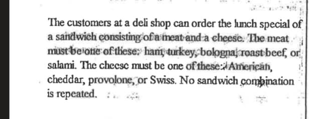 The customers at a deli shop can order the lunch special of
a sandwich consisting of a meat-and a cheese. The meat
must beiotie of tiese: hant turkey,bologna roast beef, or
salami. The chccsc must be one of these: Americăn,
cheddar, provolone, or Swiss. No sandwich combination
is repeated. :.
