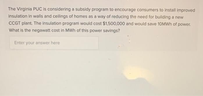 The Virginia PUC is considering a subsidy program to encourage consumers to install improved
insulation in walls and ceilings of homes as a way of reducing the need for building a new
CCGT plant. The insulation program would cost $1,500,000 and would save 10MWH of power.
What is the negawatt cost in MWh of this power savings?
Enter your answer here
