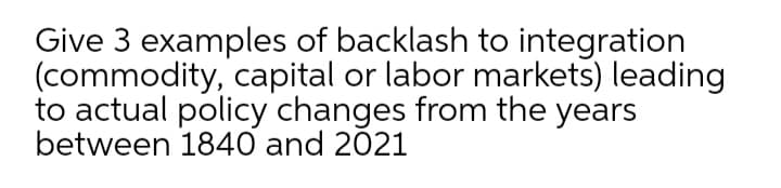 Give 3 examples of backlash to integration
(commodity, capital or labor markets) leading
to actual policy changes from the years
between 1840 and 2021
