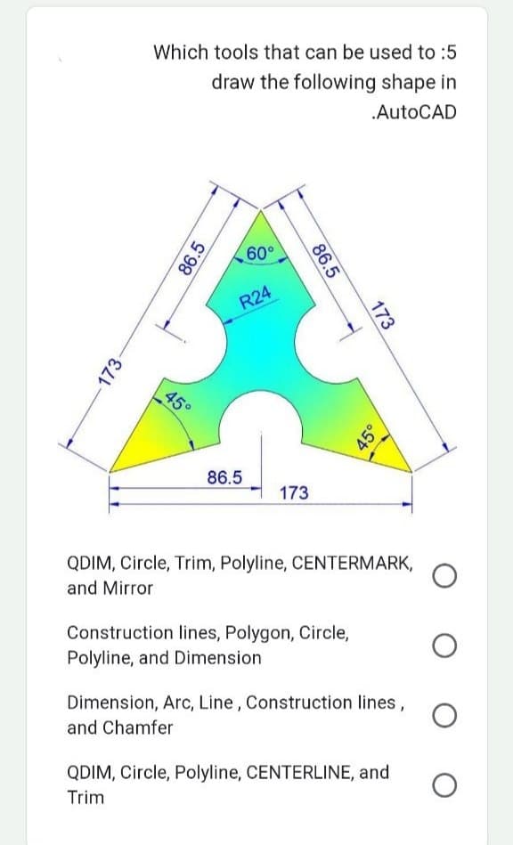 -173-
Which tools that can be used to :5
draw the following shape in
.AutoCAD
86.5
45°
60°
R24
86.5
86.5
173
173
Construction lines, Polygon, Circle,
Polyline, and Dimension
45°
QDIM, Circle, Trim, Polyline, CENTERMARK,
and Mirror
Dimension, Arc, Line, Construction lines,
and Chamfer
QDIM, Circle, Polyline, CENTERLINE, and
Trim
O