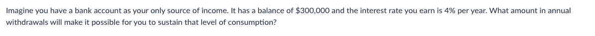 Imagine you have a bank account as your only source of income. It has a balance of $300,000 and the interest rate you earn is 4% per year. What amount in annual
withdrawals will make it possible for you to sustain that level of consumption?
