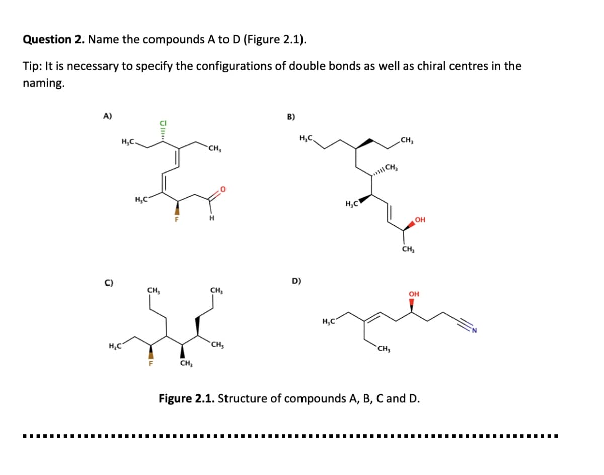 Question 2. Name the compounds A to D (Figure 2.1).
Tip: It is necessary to specify the configurations of double bonds as well as chiral centres in the
naming.
A)
B)
H;C.
H,C,
„CH,
CH,
CH
H,C
H,C
OH
CH,
C)
D)
CH
CH;
он
H,C
H;C
CH3
CH
CH3
Figure 2.1. Structure of compounds A, B, C and D.
.......
