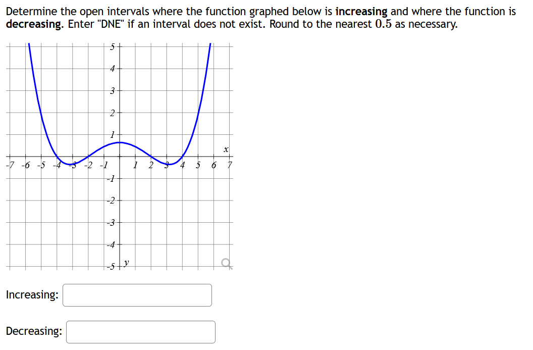 Determine the open intervals where the function graphed below is increasing and where the function is
decreasing. Enter "DNE" if an interval does not exist. Round to the nearest 0.5 as necessary.
-7 -6
Increasing:
Decreasing:
4
3
2
e
1 2
4
5 6