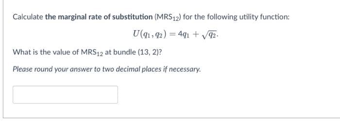 Calculate the marginal rate of substitution (MRS12) for the following utility function:
U(q1, 42) = 4q1 + 2.
What is the value of MRS12 at bundle (13, 2)?
Please round your answer to two decimal places if necessary.
