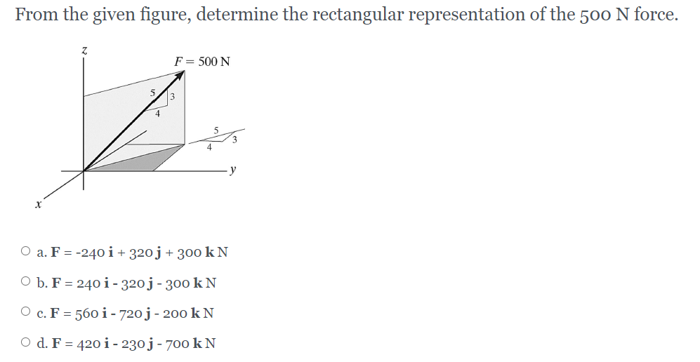 From the given figure, determine the rectangular representation of the 500 N force.
F = 500 N
O a. F = -240 i+ 320j+ 300 k N
O b. F = 240 i- 320j - 300 k N
O c. F = 560i- 720 j- 20o k N
O d. F = 420 i- 230j - 700 k N
