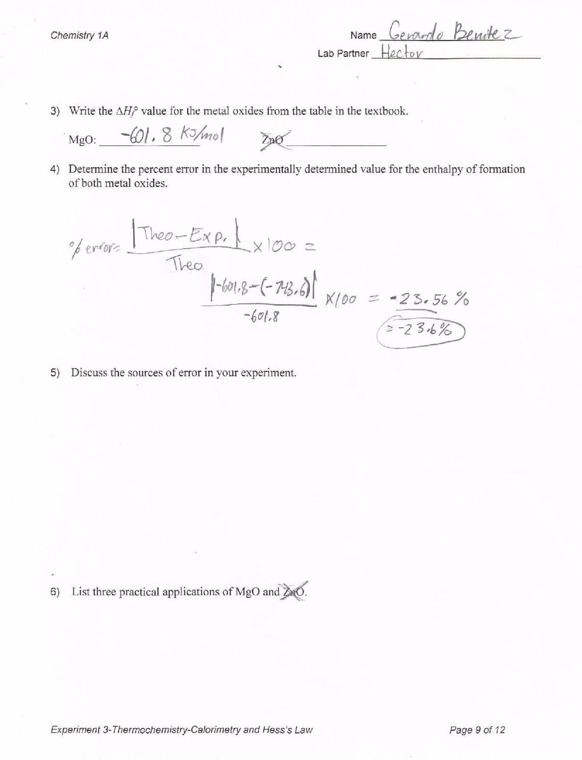 Name_Gerade Benidez
Chemistry 1A
Lab PartnerHector
3) Write the AH value for the metal oxides from the table in the textbook.
-C01.8 Ko/mol
MgO:
4) Determine the percent error in the experimentally determined value for the enthalpy of formation
of both metal oxides.
Theor Exp.!
f erfor-
x100=
Theo
Xl00
= -23. 56 %
-601.8
-2 36%
5) Discuss the sources of error in your experiment.
6) List three practical applications of MgO and Z0.
Experiment 3-Thermochemistry-Calorimetry and Hess's Law
Page 9 of 12
