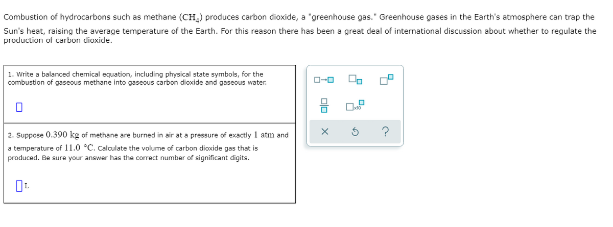 Combustion of hydrocarbons such as methane (CH,) produces carbon dioxide, a "greenhouse gas." Greenhouse gases in the Earth's atmosphere can trap the
Sun's heat, raising the average temperature of the Earth. For this reason there has been a great deal of international discussion about whether to regulate the
production of carbon dioxide.
1. Write a balanced chemical equation, including physical state symbols, for the
combustion of gaseous methane into gaseous carbon dioxide and gaseous water.
O-0
?
2. Suppose 0.390 kg of methane are burned in air at a pressure of exactly 1 atm and
a temperature of 11.0 °C. Calculate the volume of carbon dioxide gas that is
produced. Be sure your answer has the correct number of significant digits.
