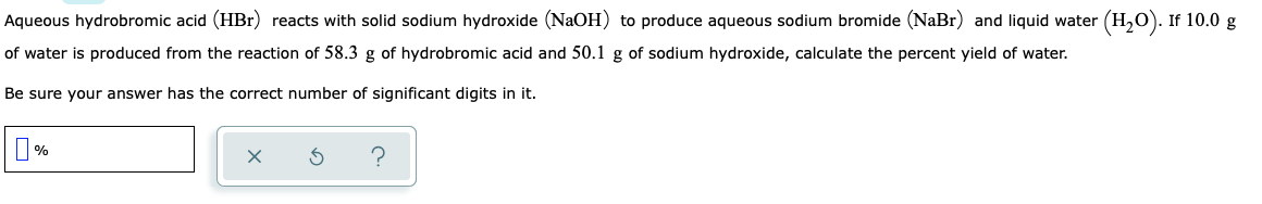 Aqueous hydrobromic acid (HBr) reacts with solid sodium hydroxide (NaOH) to produce aqueous sodium bromide (NaBr) and liquid water (H,O). If 10.0 g
of water is produced from the reaction of 58.3 g of hydrobromic acid and 50.1 g of sodium hydroxide, calculate the percent yield of water.
Be sure your answer has the correct number of significant digits in it.
