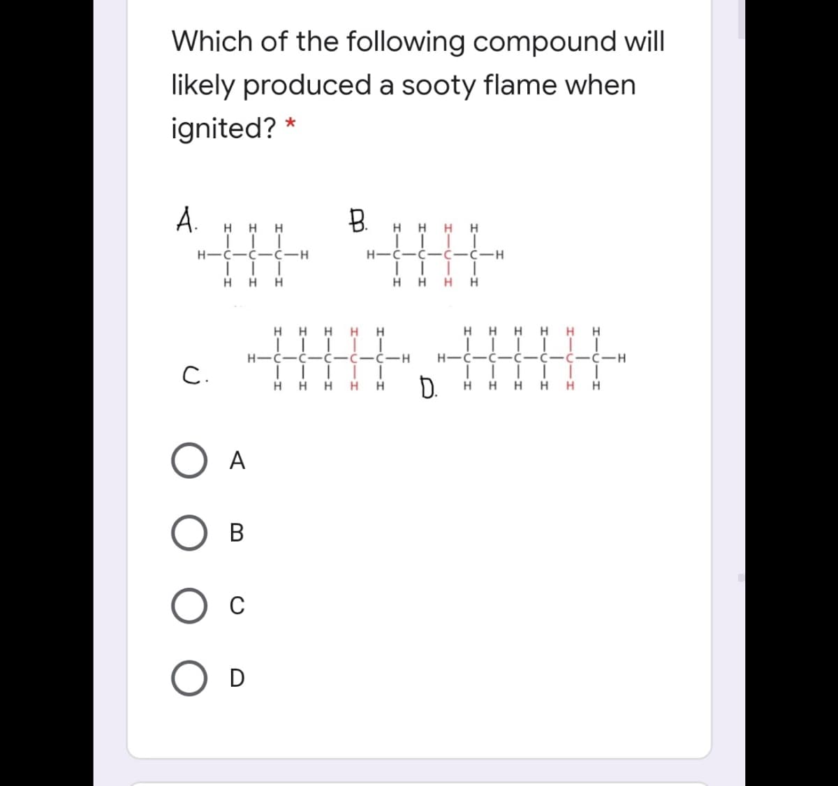 Which of the following compound will
likely produced a sooty flame when
ignited? *
A.
B.
H H
H
H
H
H
H
H-Ć-Ć- Ċ-H
C-C-C-H
H
H.
H.
H H
H
H
H
H
H
H
H
H H
H-C
C-C-H
H.
C-H
C.
D.
H
H.
H
H.
H
H
H
A
В
C
