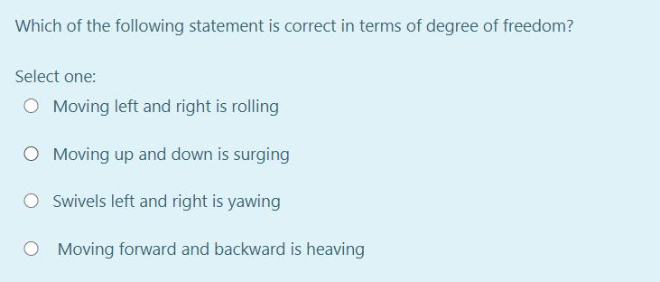 Which of the following statement is correct in terms of degree of freedom?
Select one:
O Moving left and right is rolling
O Moving up and down is surging
O Swivels left and right is yawing
O Moving forward and backward is heaving
