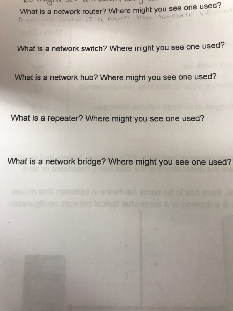 What is a network router? Where might you see one used?
nelwerk router is a router that translate informat
What is a network switch? Where might you see one used?
What is a network hub? Where might you see one used?
What is a repeater? Where might you see one used?
What is a network bridge? Where might you see one used?
inoo prowien Isol