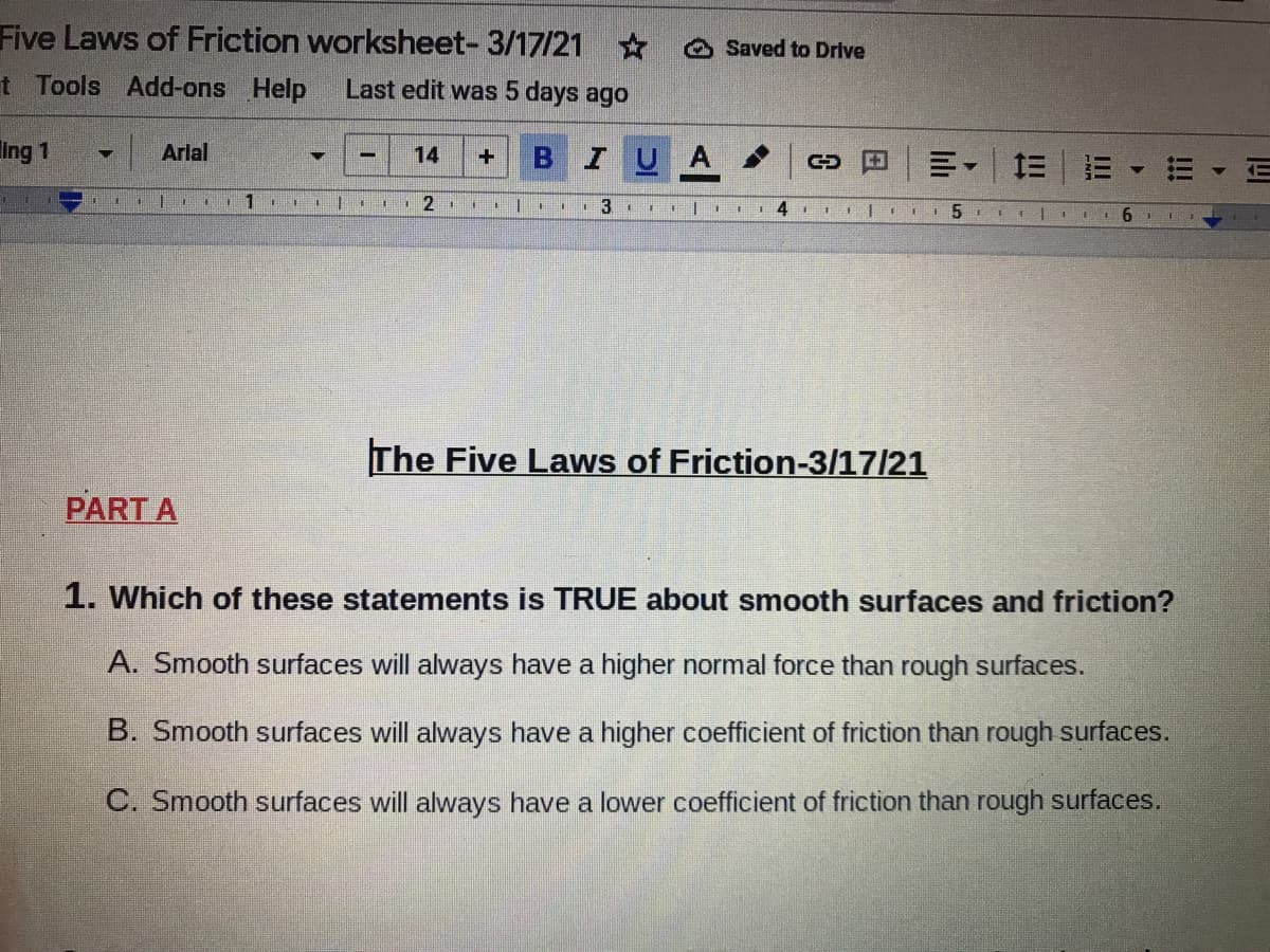 Five Laws of Friction worksheet- 3/17/21
O Saved to Drive
t Tools Add-ons Help
Last edit was 5 days ago
Ing 1
Arlal
14
BIU
A
川。
三|三
1 4
5 I1 E
The Five Laws of Friction-3/17/21
PART A
1. Which of these statements is TRUE about smooth surfaces and friction?
A. Smooth surfaces will always have a higher normal force than rough surfaces.
B. Smooth surfaces will always have a higher coefficient of friction than rough surfaces.
C. Smooth surfaces will always have a lower coefficient of friction than rough surfaces.
!!!
lilı
