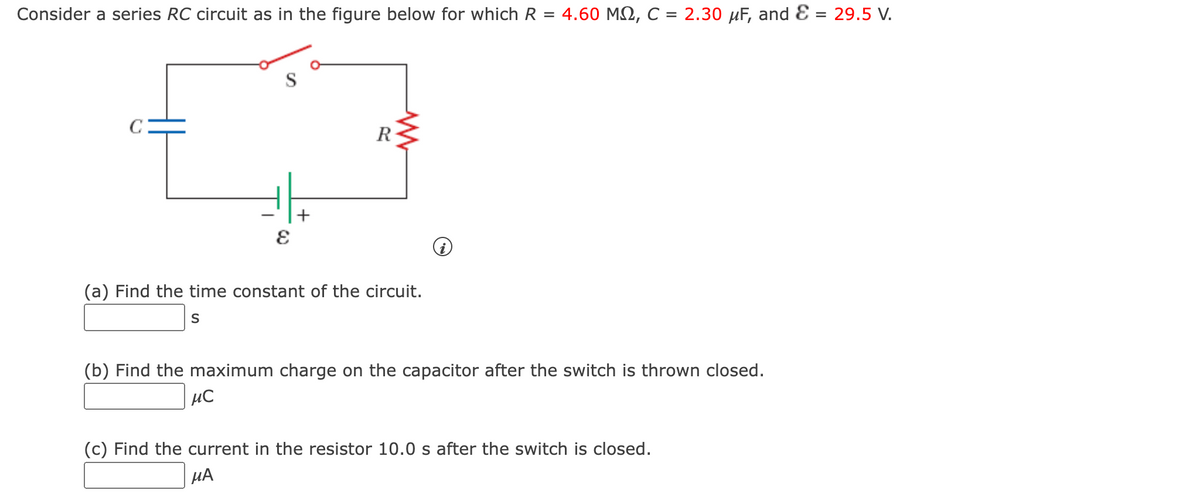 Consider a series RC circuit as in the figure below for which R = 4.60 MQ, C = 2.30 µF, and E = 29.5 V.
R
+
(a) Find the time constant of the circuit.
S
(b) Find the maximum charge on the capacitor after the switch is thrown closed.
µC
(c) Find the current in the resistor 10.0 s after the switch is closed.
µA

