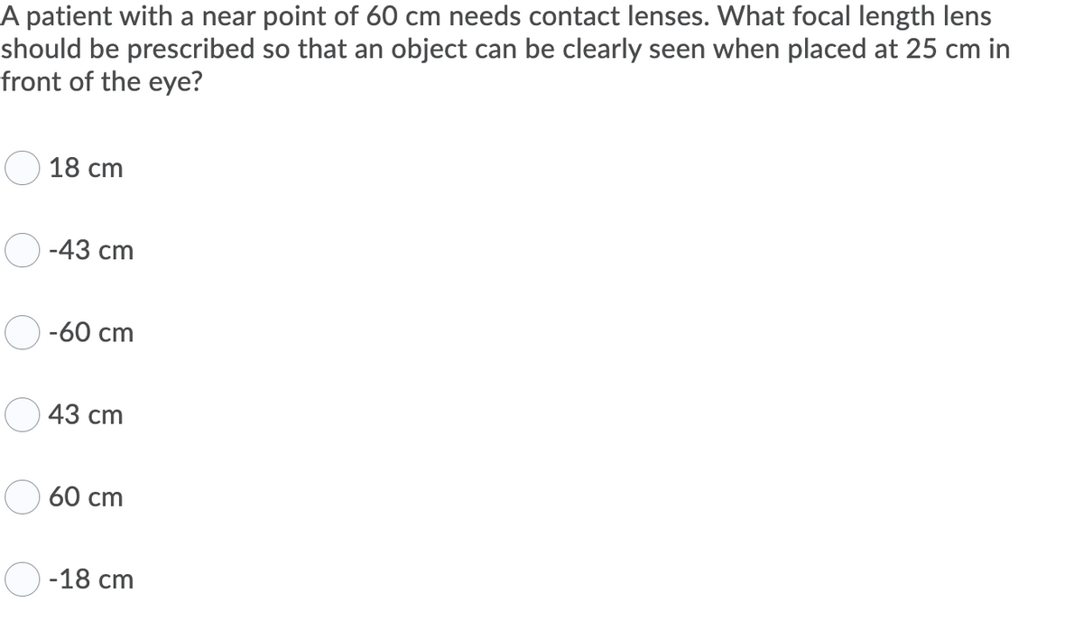 A patient with a near point of 60 cm needs contact lenses. What focal length lens
should be prescribed so that an object can be clearly seen when placed at 25 cm in
front of the eye?
18 cm
-43 cm
-60 cm
43 cm
60 cm
-18 cm
