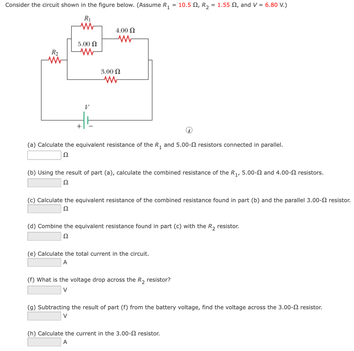Consider the circuit shown in the figure below. (Assume R,
10.5 N, R2
= 1.55 N, and V = 6.80 V.)
R1
4.00 N
5.00 N
R2
3.00 N
V
+
(a) Calculate the equivalent resistance of the R, and 5.00-N resistors connected in parallel.
Ω
(b) Using the result of part (a), calculate the combined resistance of the R,, 5.00-2 and 4.00-2 resistors.
Ω
(c) Calculate the equivalent resistance of the combined resistance found in part (b) and the parallel 3.00-2 resistor.
Ω
(d) Combine the equivalent resistance found in part (c) with the R, resistor.
Ω
(e) Calculate the total current in the circuit.
A
(f) What is the voltage drop across the R, resistor?
V
(g) Subtracting the result of part (f) from the battery voltage, find the voltage across the 3.00-2 resistor.
V
(h) Calculate the current in the 3.00-2 resistor.
A
