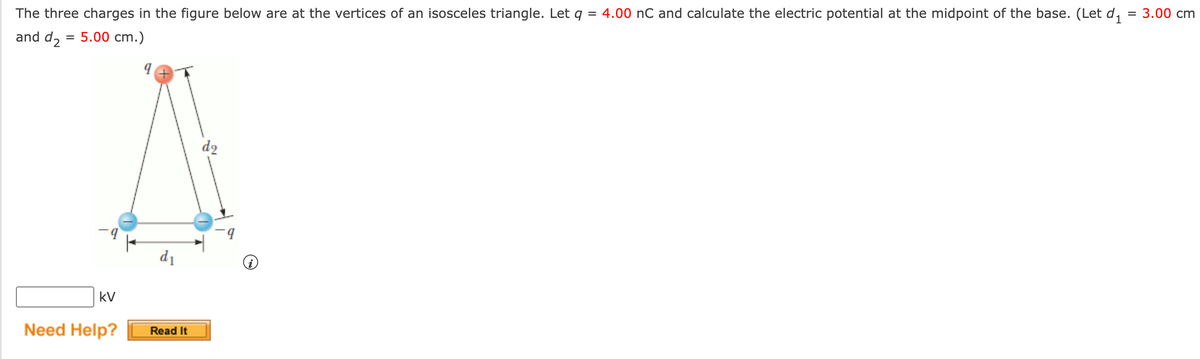 The three charges in the figure below are at the vertices of an isosceles triangle. Let q = 4.00 nC and calculate the electric potential at the midpoint of the base. (Let d,
= 3.00 cm
%D
and d, = 5.00 cm.)
%3D
d2
b.
d1
kV
Need Help?
Read It
