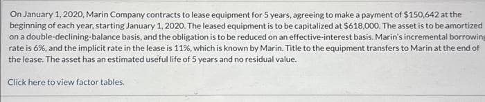 On January 1, 2020, Marin Company contracts to lease equipment for 5 years, agreeing to make a payment of $150,642 at the
beginning of each year, starting January 1, 2020. The leased equipment is to be capitalized at $618,000. The asset is to be amortized
on a double-declining-balance basis, and the obligation is to be reduced on an effective-interest basis. Marin's incremental borrowing
rate is 6%, and the implicit rate in the lease is 11%, which is known by Marin. Title to the equipment transfers to Marin at the end of
the lease. The asset has an estimated useful life of 5 years and no residual value.
Click here to view factor tables.