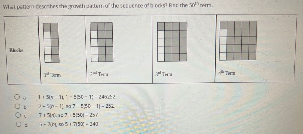 What pattern describes the growth pattern of the sequence of blocks? Find the 50th term.
Blocks
1st Term
2nd Term
3rd Term
1+5(n-1), 1 + 5(50 - 1) = 246252
7+5(n-1), so 7 + 5(50 - 1) = 252
7+ 5(n), so 7 + 5(50) = 257
5 + 7(n), so 5 + 7(50) = 340
b
Oc
Od
4th Term