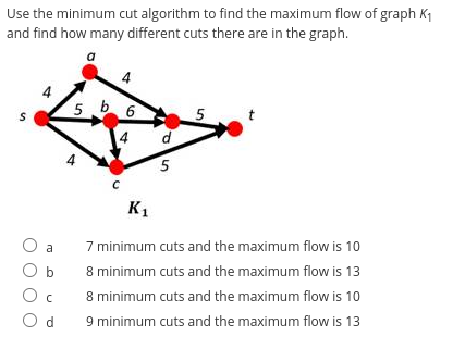 Use the minimum cut algorithm to find the maximum flow of graph K₁
and find how many different cuts there are in the graph.
S
O a
O c
Od
5 b6
C
K₁
d
5
5
t
7 minimum cuts and the maximum flow is 10
8 minimum cuts and the maximum flow is 13
8 minimum cuts and the maximum flow is 10
9 minimum cuts and the maximum flow is 13