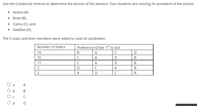 Use the Condorcet method to determine the winner of the election. Four students are running for president of the school:
• Ariana (A),
• Brett (B),
•
• DeeDee (D).
The 5 clubs and their members were asked to rank all candidates.
Number of Voters
19
15
Carlos (C), and
σ
O O O O
n
d
A
B
с
D
11
7
2
Preference Order 1st to last
с
D
B
с
с
D
A
A
A
A
C
D
D
A
с
D
B
olmalı
B
B
B