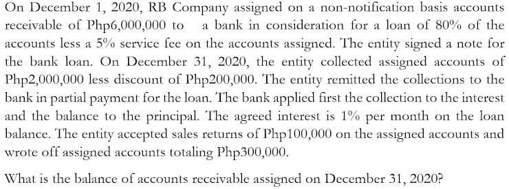 On December 1, 2020, RB Company assigned on a non-notification basis accounts
receivable of Php6,000,000 to
accounts less a 5% service fee on the accounts assigned. The entity signed a note for
the bank loan. On December 31, 2020, the entity collected assigned accounts of
Php2,000,000 less discount of Php200,000. The entity remitted the collections to the
bank in partial payment for the loan. The bank applied first the collection to the interest
and the balance to the principal. The agreed interest is 1% per month on the loan
balance. The entity accepted sales returns of Php100,000 on the assigned accounts and
wrote off assigned accounts totaling Php300,000.
a bank in consideration for a loan of 80% of the
What is the balance of accounts receivable assigned on December 31, 2020?
