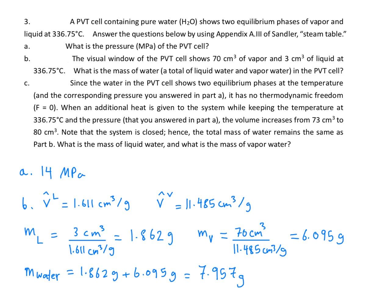 3.
A PVT cell containing pure water (H₂O) shows two equilibrium phases of vapor and
liquid at 336.75°C. Answer the questions below by using Appendix A.III of Sandler, "steam table."
What is the pressure (MPa) of the PVT cell?
The visual window of the PVT cell shows 70 cm³ of vapor and 3 cm³ of liquid at
What is the mass of water (a total of liquid water and vapor water) in the PVT cell?
Since the water in the PVT cell shows two equilibrium phases at the temperature
(and the corresponding pressure you answered in part a), it has no thermodynamic freedom
(F = 0). When an additional heat is given to the system while keeping the temperature at
336.75°C and the pressure (that you answered in part a), the volume increases from 73 cm³ to
80 cm³. Note that the system is closed; hence, the total mass of water remains the same as
Part b. What is the mass of liquid water, and what is the mass of vapor water?
a.
b.
C.
336.75°C.
a. 14 MPa
мра
6. v² = 1.611 cm ³ /g
m
L
3 cm³
1.8629
1.611 cm³/g
Mwater = 1.862 g +6.095 g = 7.9579
=
^v
✓ = 11-485 cm ³ /g
V
=
= 70cm³
11-485cm³/g
Mr =
=6.0959