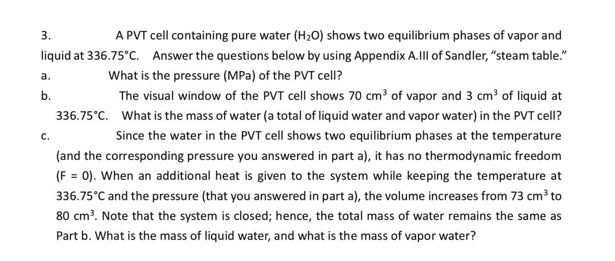 3.
A PVT cell containing pure water (H₂O) shows two equilibrium phases of vapor and
liquid at 336.75°C. Answer the questions below by using Appendix A.III of Sandler, "steam table."
What is the pressure (MPa) of the PVT cell?
The visual window of the PVT cell shows 70 cm³ of vapor and 3 cm³ of liquid at
What is the mass of water (a total of liquid water and vapor water) in the PVT cell?
Since the water in the PVT cell shows two equilibrium phases at the temperature
(and the corresponding pressure you answered in part a), it has no thermodynamic freedom
(F = 0). When an additional heat is given to the system while keeping the temperature at
336.75°C and the pressure (that you answered in part a), the volume increases from 73 cm³ to
80 cm³. Note that the system is closed; hence, the total mass of water remains the same as
Part b. What is the mass of liquid water, and what is the mass of vapor water?
a.
b.
C.
336.75°C.