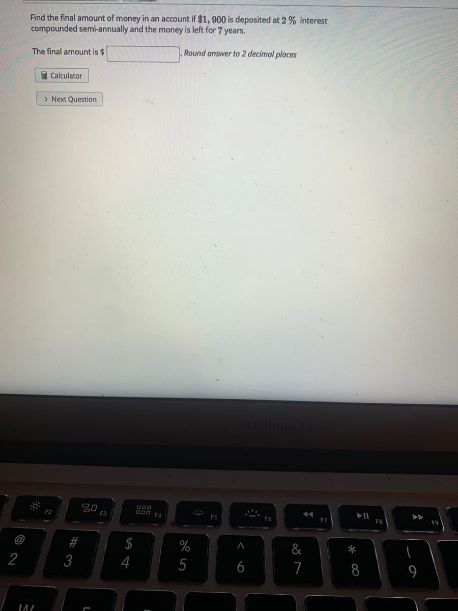 Find the final amount of money in an account if $1, 900 is deposited at 2 % interest
compounded semi-annually and the money is left for 7 years.
The final amount is $
Round answer to 2 decimal places
I Calculator
> Next Question
Mac
吕口
F3
O00
F2
F7
F8
F9
C@
$
%
&
*
2
3
4
5
6
7
8
9
