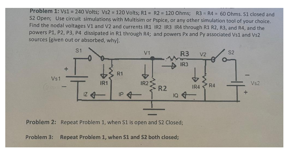 Problem 1: Vs1 = 240 Volts; Vs2 = 120 Volts; R1 = R2 = 120 Ohms; R3 = R4 = 60 Ohms. S1 closed and
S2 Open; Use circuit simulations with Multisim or Pspice, or any other simulation tool of your choice.
Find the nodal voltages V1 and V2 and currents IR1 IR2 IR3 IR4 through R1 R2, R3, and R4, and the
powers P1, P2, P3, P4 dissipated in R1 through R4; and powers Px and Py associated Vs1 and Vs2
sources [given out or absorbed, why].
S1
Vs1
+
IZ
IR1
R1
IP 4
V1
IR21
M
R2
R3
IR3
10 4
Problem 2: Repeat Problem 1, when S1 is open and S2 Closed;
Problem 3: Repeat Problem 1, when S1 and S2 both closed;
V2
IR4
R4
S2
+
Vs2